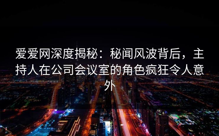 爱爱网深度揭秘：秘闻风波背后，主持人在公司会议室的角色疯狂令人意外