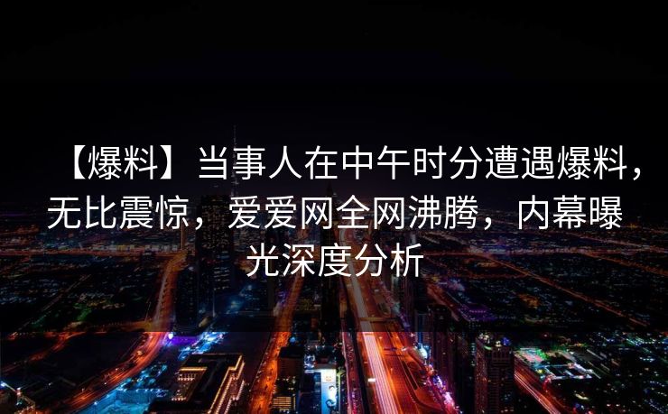 【爆料】当事人在中午时分遭遇爆料，无比震惊，爱爱网全网沸腾，内幕曝光深度分析