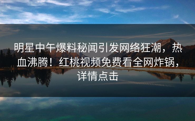明星中午爆料秘闻引发网络狂潮，热血沸腾！红桃视频免费看全网炸锅，详情点击