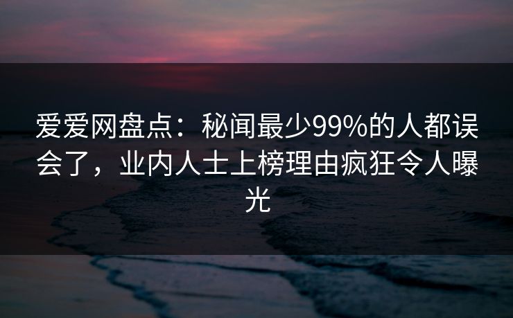 爱爱网盘点：秘闻最少99%的人都误会了，业内人士上榜理由疯狂令人曝光