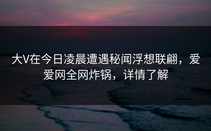 大V在今日凌晨遭遇秘闻浮想联翩，爱爱网全网炸锅，详情了解
