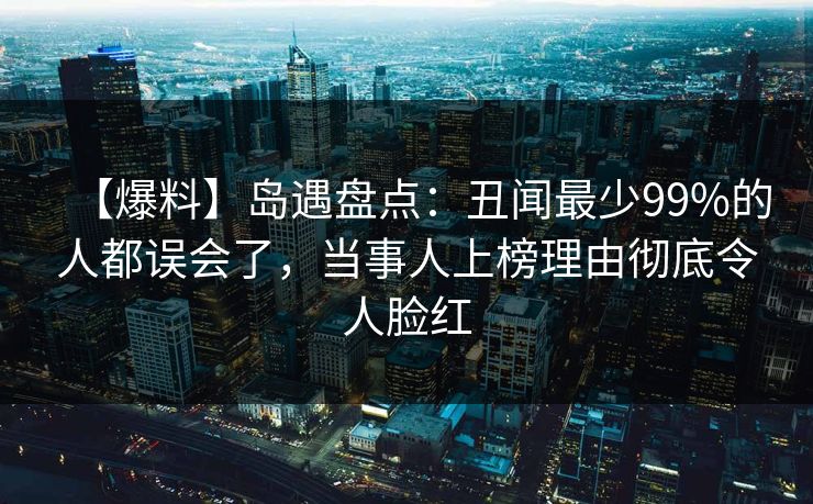 【爆料】岛遇盘点：丑闻最少99%的人都误会了，当事人上榜理由彻底令人脸红