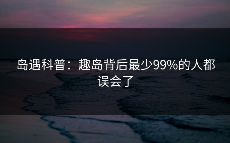 岛遇科普：趣岛背后最少99%的人都误会了