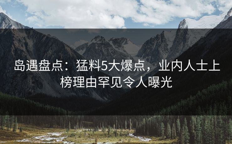 岛遇盘点：猛料5大爆点，业内人士上榜理由罕见令人曝光