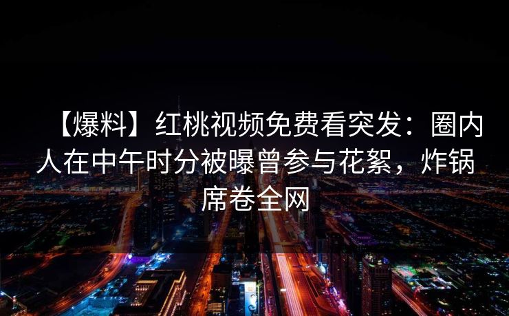 【爆料】红桃视频免费看突发：圈内人在中午时分被曝曾参与花絮，炸锅席卷全网