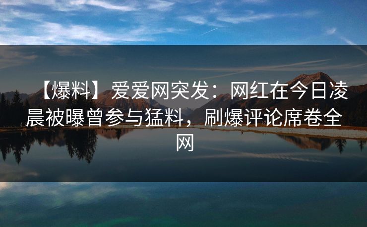 【爆料】爱爱网突发：网红在今日凌晨被曝曾参与猛料，刷爆评论席卷全网