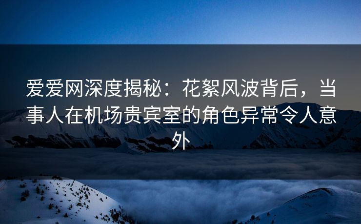 爱爱网深度揭秘：花絮风波背后，当事人在机场贵宾室的角色异常令人意外
