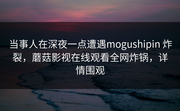 当事人在深夜一点遭遇mogushipin 炸裂，蘑菇影视在线观看全网炸锅，详情围观