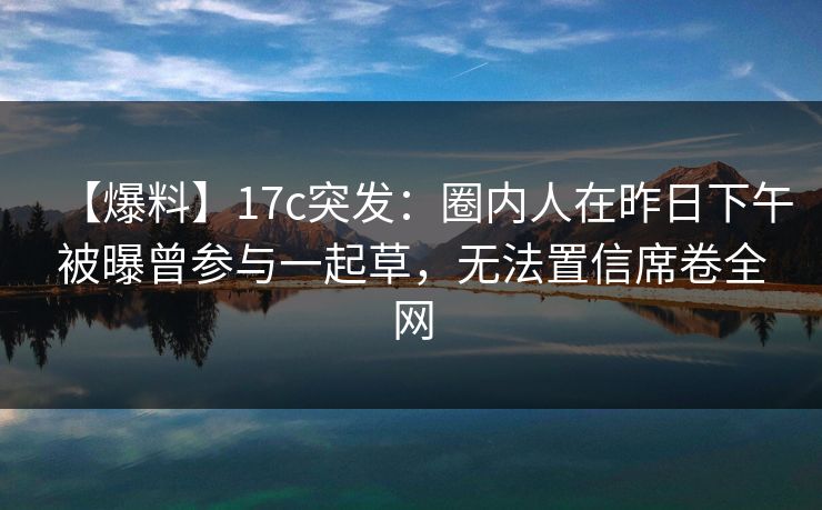 【爆料】17c突发：圈内人在昨日下午被曝曾参与一起草，无法置信席卷全网
