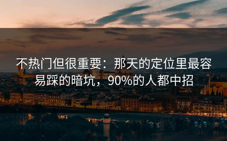 不热门但很重要：那天的定位里最容易踩的暗坑，90%的人都中招