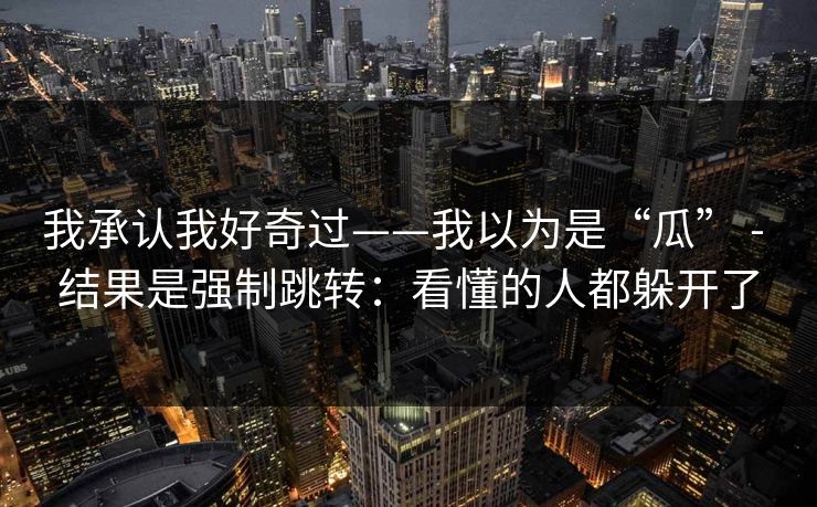 我承认我好奇过——我以为是“瓜” - 结果是强制跳转:看懂的人都躲开了