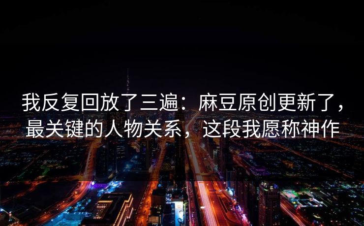 我反复回放了三遍：麻豆原创更新了，最关键的人物关系，这段我愿称神作