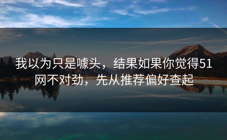 我以为只是噱头，结果如果你觉得51网不对劲，先从推荐偏好查起