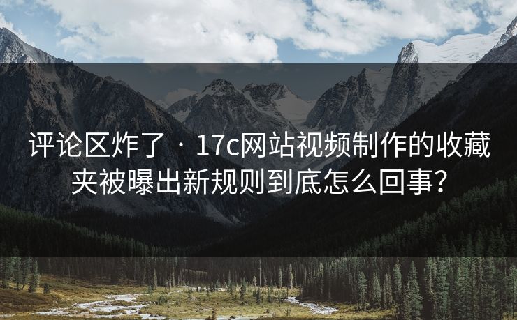 评论区炸了 · 17c网站视频制作的收藏夹被曝出新规则到底怎么回事？