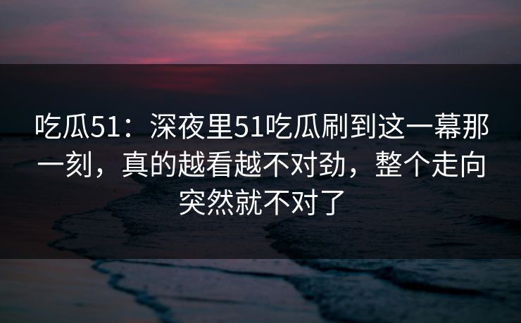 吃瓜51：深夜里51吃瓜刷到这一幕那一刻，真的越看越不对劲，整个走向突然就不对了