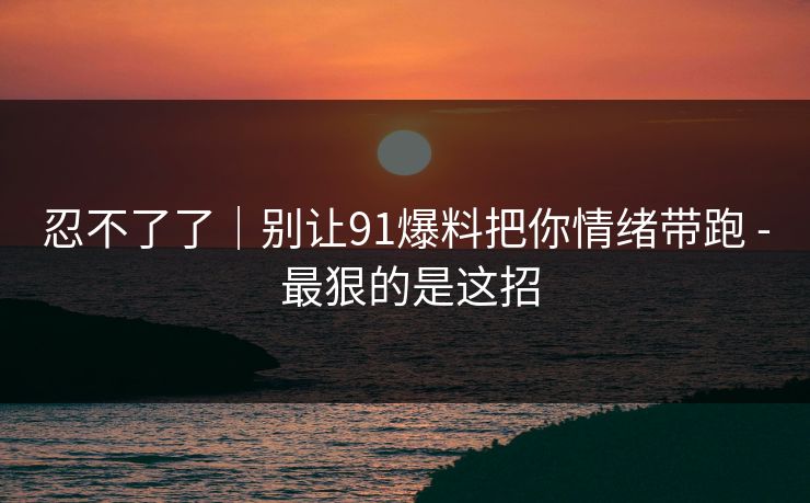 忍不了了|别让91爆料把你情绪带跑 - 最狠的是这招 忍不了了|别让91爆料把你情绪带跑 - 最狠的是这招