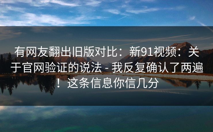 有网友翻出旧版对比：新91视频：关于官网验证的说法 - 我反复确认了两遍！这条信息你信几分